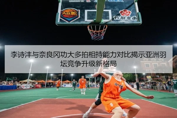 李诗沣与奈良冈功大多拍相持能力对比揭示亚洲羽坛竞争升级新格局